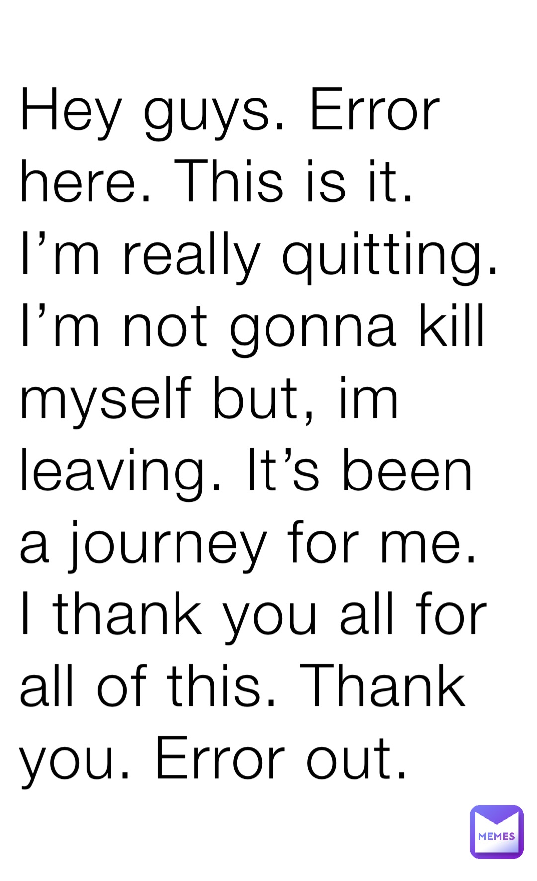 Hey guys. Error here. This is it. I’m really quitting. I’m not gonna kill myself but, im leaving. It’s been a journey for me. I thank you all for all of this. Thank you. Error out.