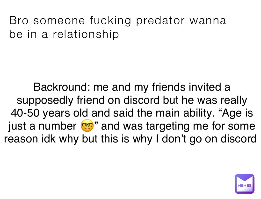 Bro someone fucking predator wanna be in a relationship Backround: me and my friends invited a supposedly friend on discord but he was really 40-50 years old and said the main ability. “Age is just a number 🤓” and was targeting me for some reason idk why but this is why I don’t go on discord