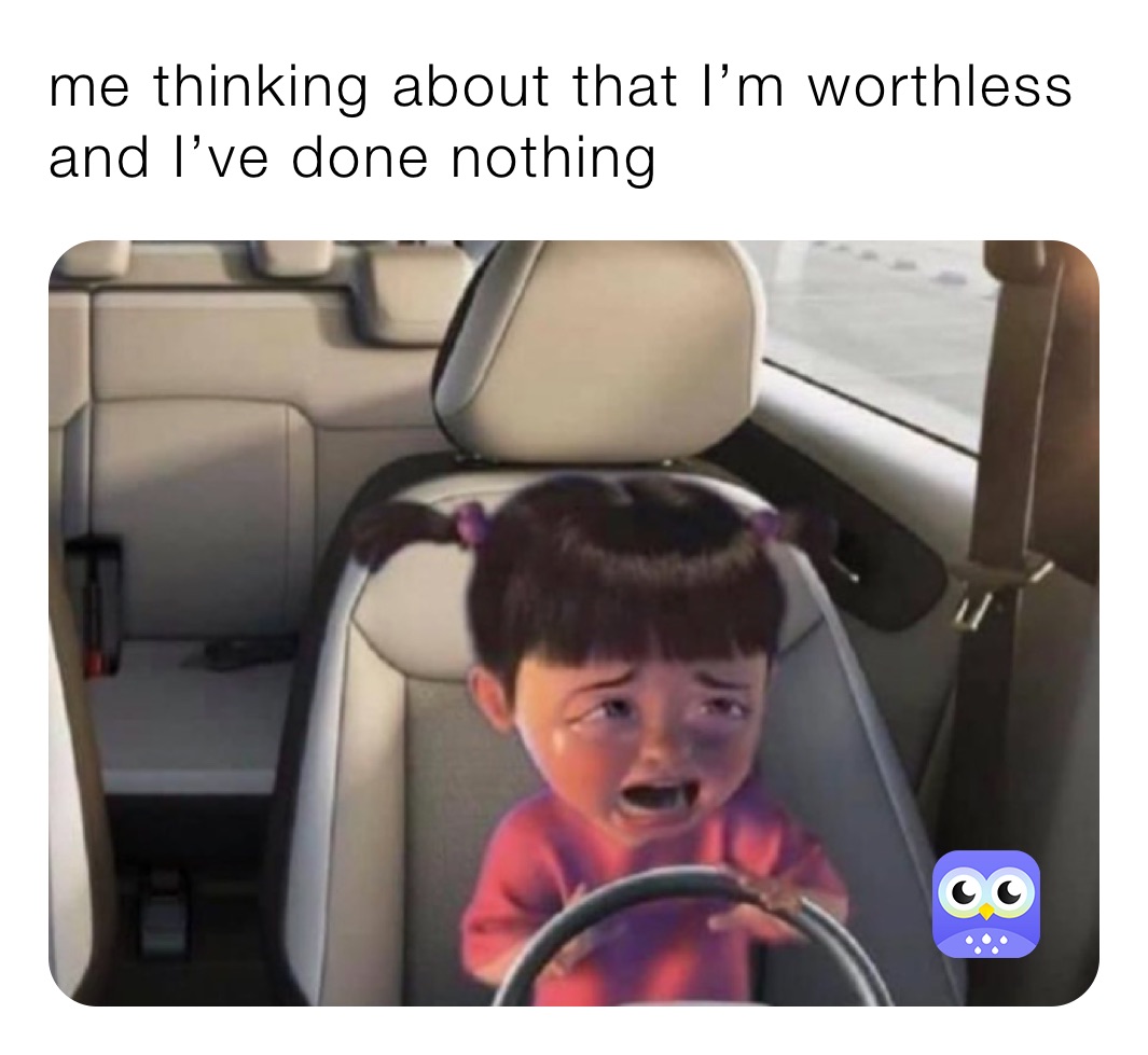 me thinking about that I’m worthless and I’ve done nothing 