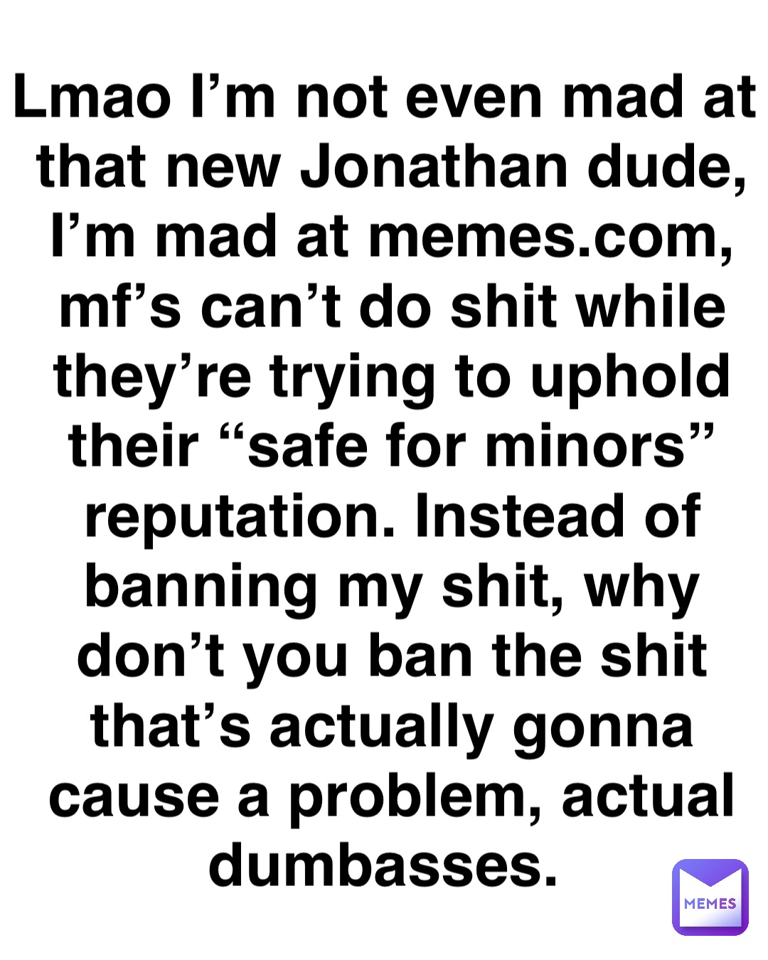 Lmao I’m not even mad at that new Jonathan dude, I’m mad at memes.com, mf’s can’t do shit while they’re trying to uphold their “safe for minors” reputation. Instead of banning my shit, why don’t you ban the shit that’s actually gonna cause a problem, actual dumbasses.