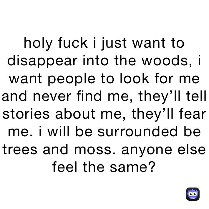 holy fuck i just want to disappear into the woods, i want people to look for me and never find me, they’ll tell stories about me, they’ll fear me. i will be surrounded be trees and moss. anyone else feel the same?