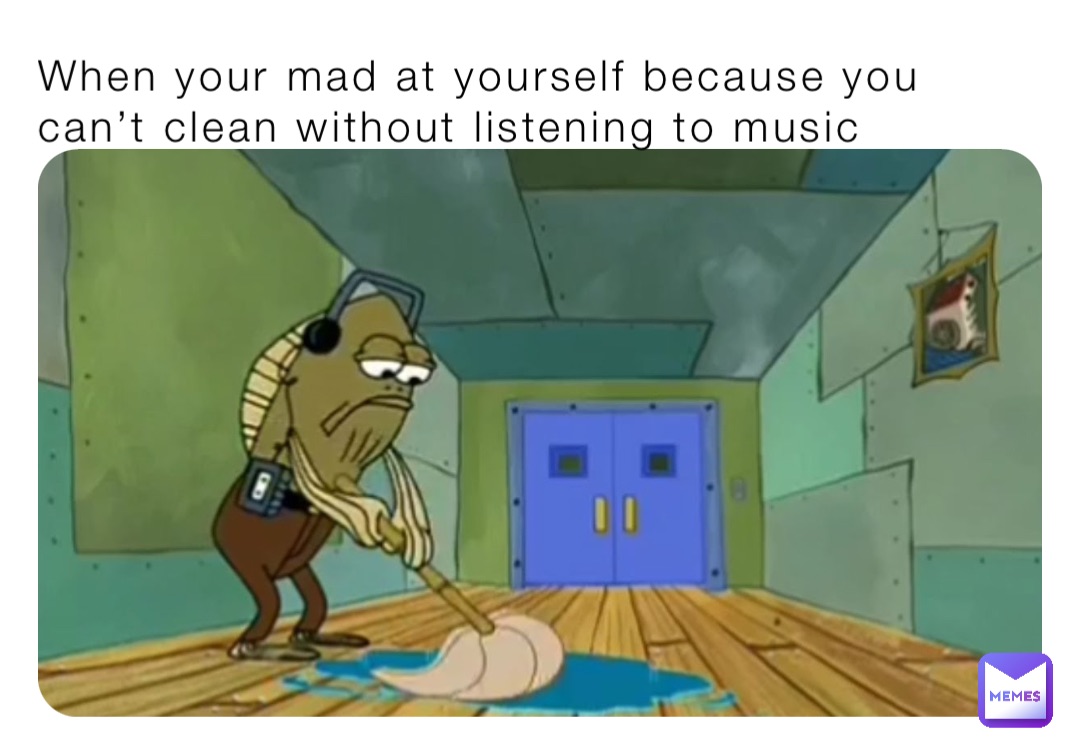 When your mad at yourself because you can’t clean without listening to music