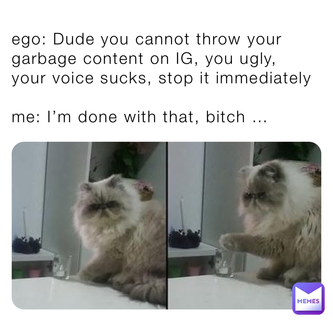 ego: Dude you cannot throw your garbage content on IG, you ugly, your voice sucks, stop it immediately 

me: I’m done with that, bitch …