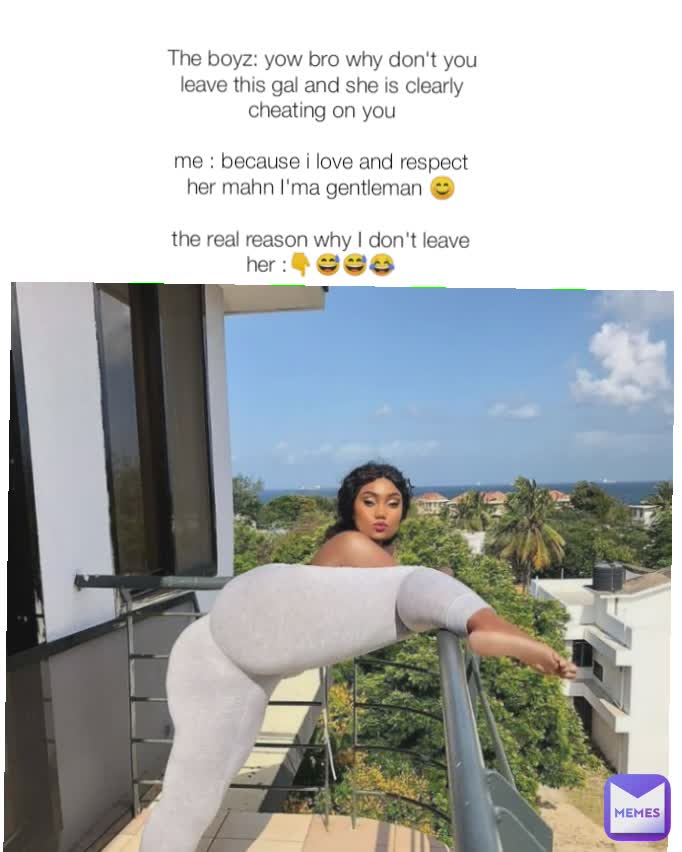 The boyz: yow bro why don't you leave this gal and she is clearly cheating on you

me : because i love and respect her mahn I'ma gentleman 😊

the real reason why I don't leave her :👇😅😅😂