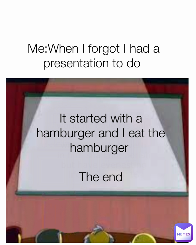 It started with a hamburger and I eat the hamburger 

The end Me:When I forgot I had a presentation to do 