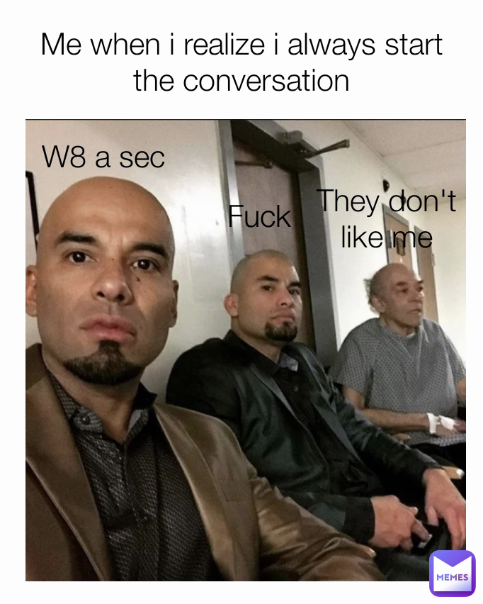 W8 a sec Me when i realize i always start the conversation Fuck They don't like me