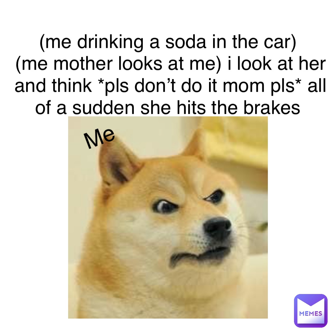 (Me drinking a soda in the car)
(Me mother looks at me) I look at her and think *pls don’t do it mom pls* all of a sudden she hits the brakes mE
