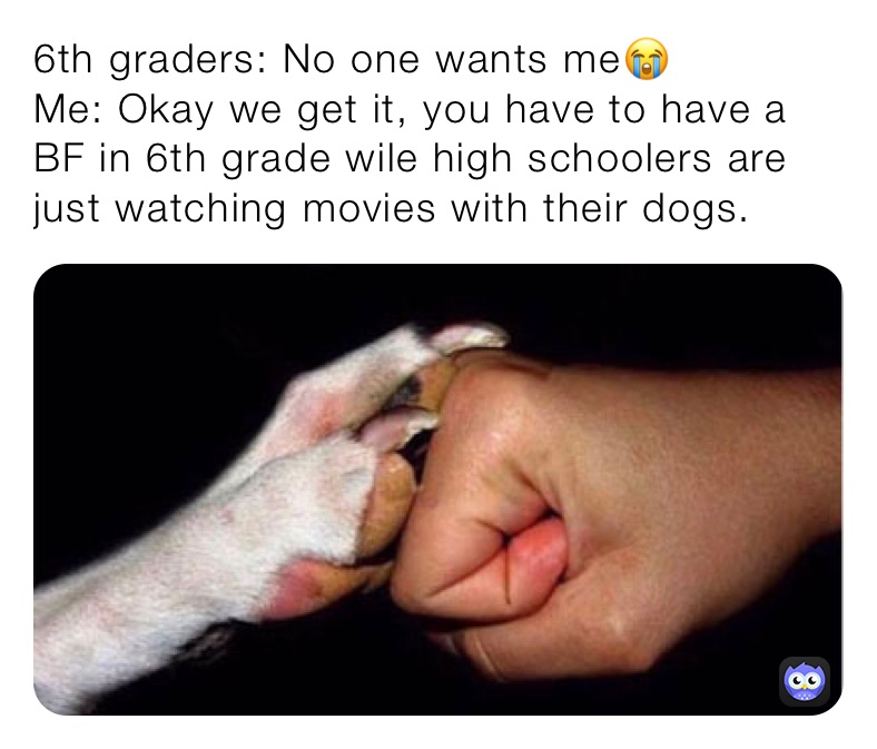 6th graders: No one wants me😭
Me: Okay we get it, you have to have a BF in 6th grade wile high schoolers are just watching movies with their dogs.