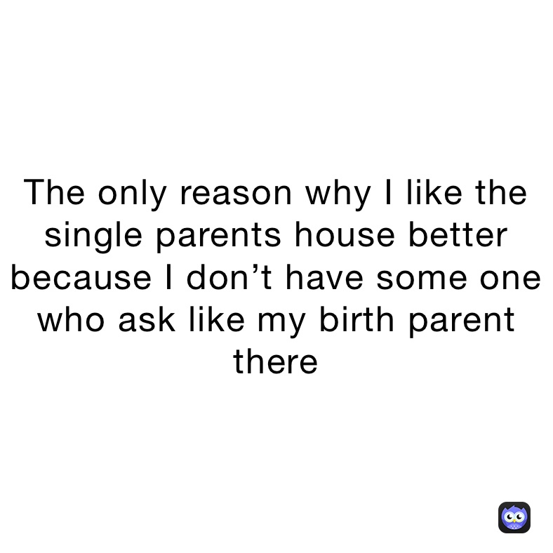 The only reason why I like the single parents house better because I don’t have some one who ask like my birth parent there