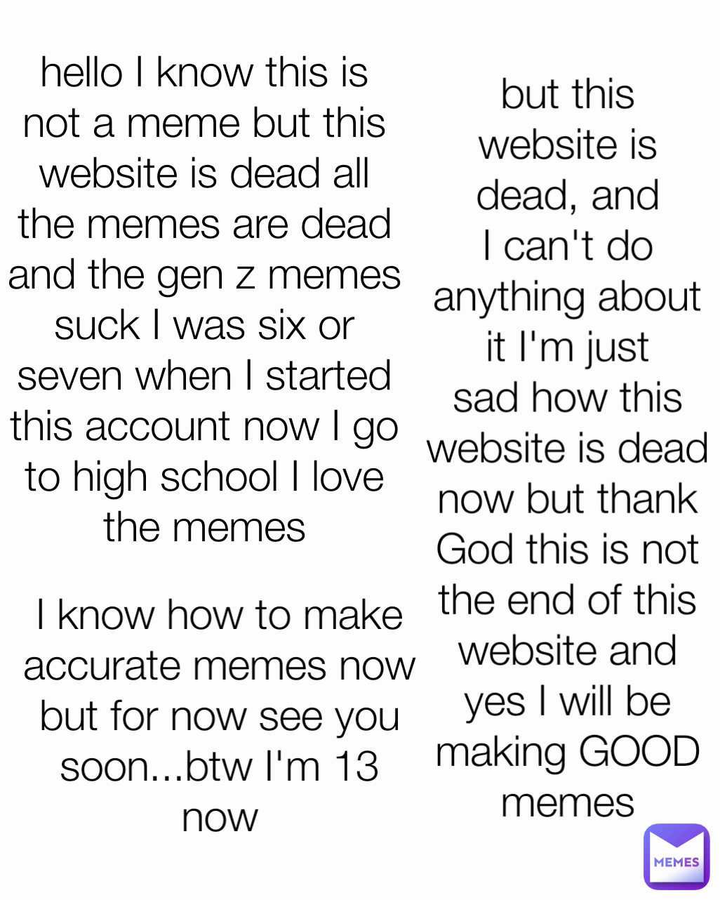 but this website is dead, and I can't do anything about it I'm just sad how this website is dead now but thank God this is not the end of this website and yes I will be making GOOD memes I know how to make accurate memes now but for now see you soon...btw I'm 13 now hello I know this is not a meme but this website is dead all the memes are dead and the gen z memes suck I was six or seven when I started this account now I go to high school I love the memes
