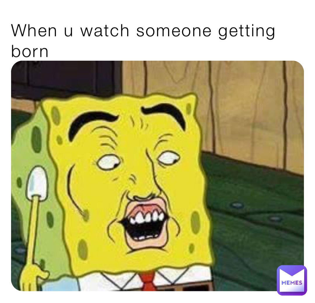 When u watch someone getting born