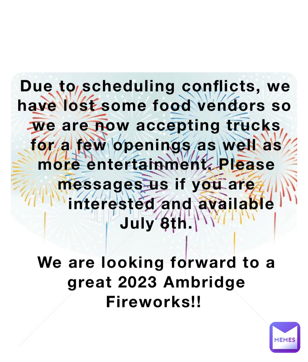 Due to scheduling conflicts, we have lost some food vendors so we are now accepting trucks for a few openings as well as more entertainment. Please messages us if you are interested and available       July 8th. 

We are looking forward to a great 2023 Ambridge Fireworks!!