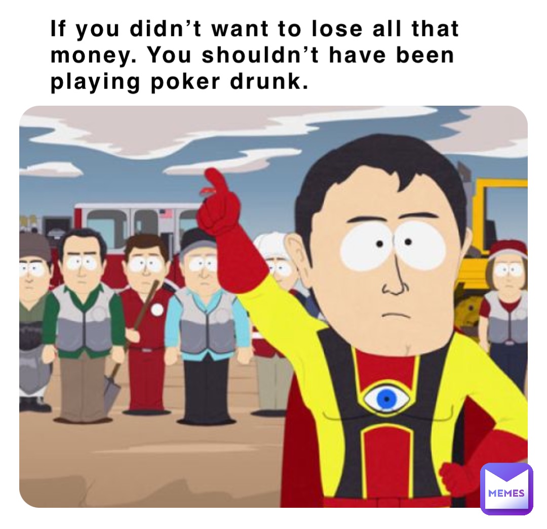 If you didn’t want to lose all that money. You shouldn’t have been playing poker drunk.