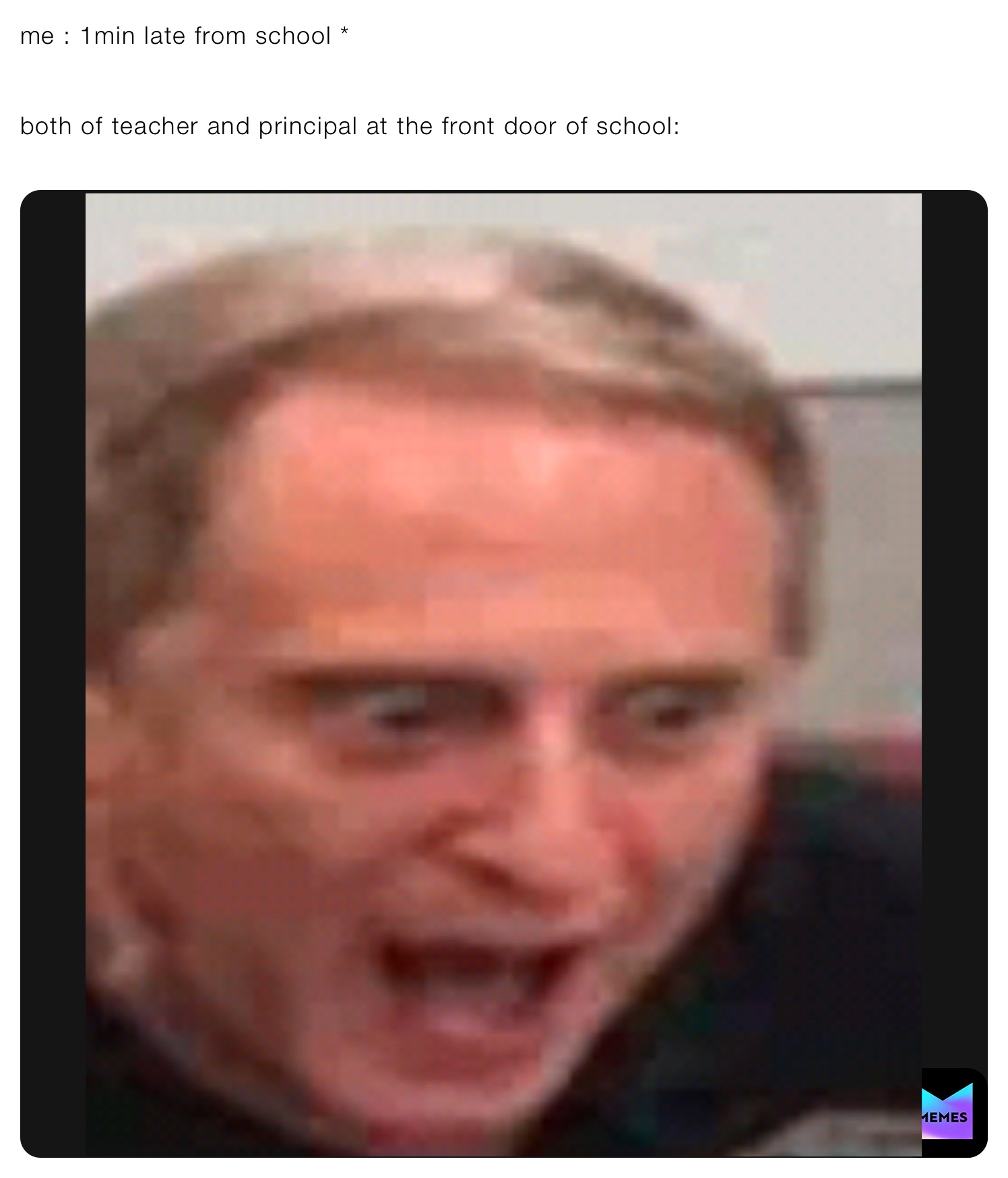 me : 1min late from school *


both of teacher and principal at the front door of school:
