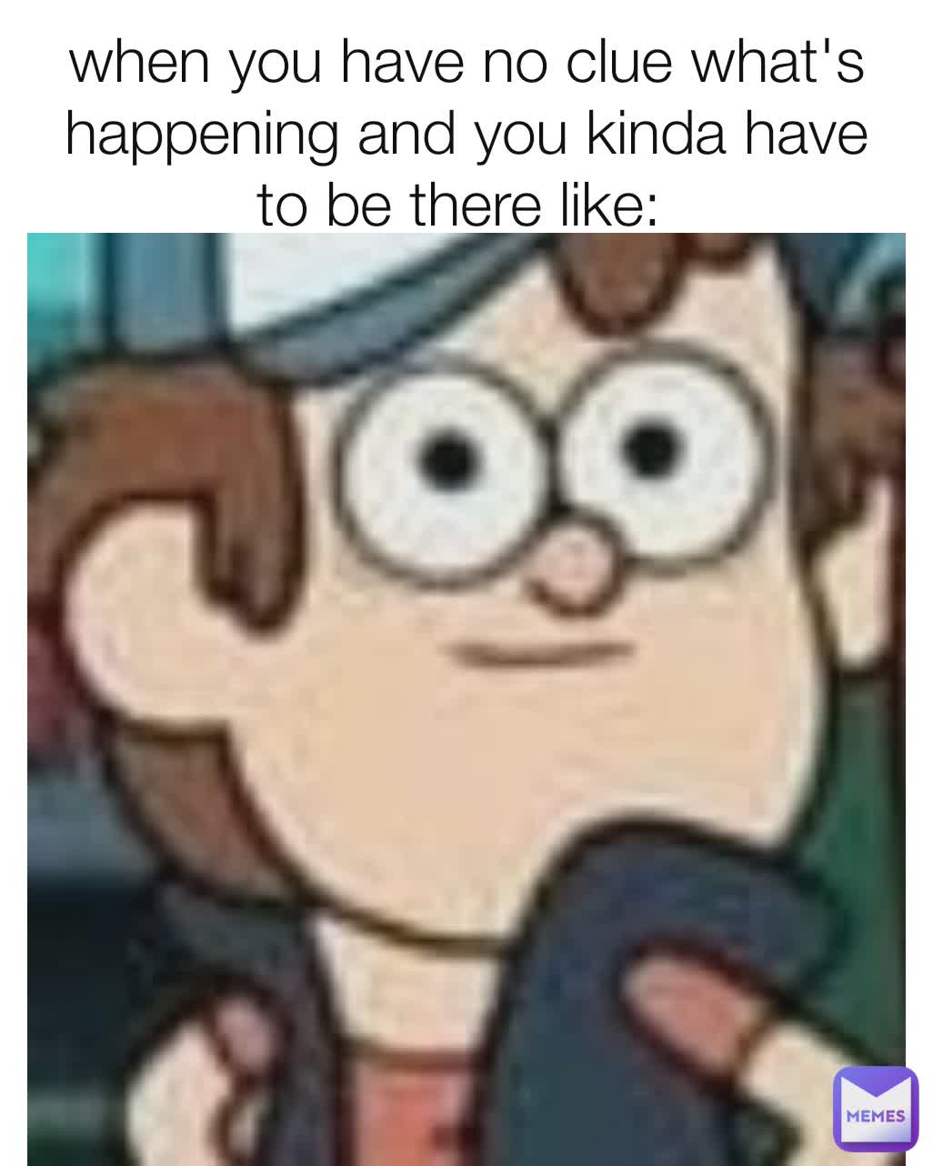 when you have no clue what's happening and you kinda have to be there like: 