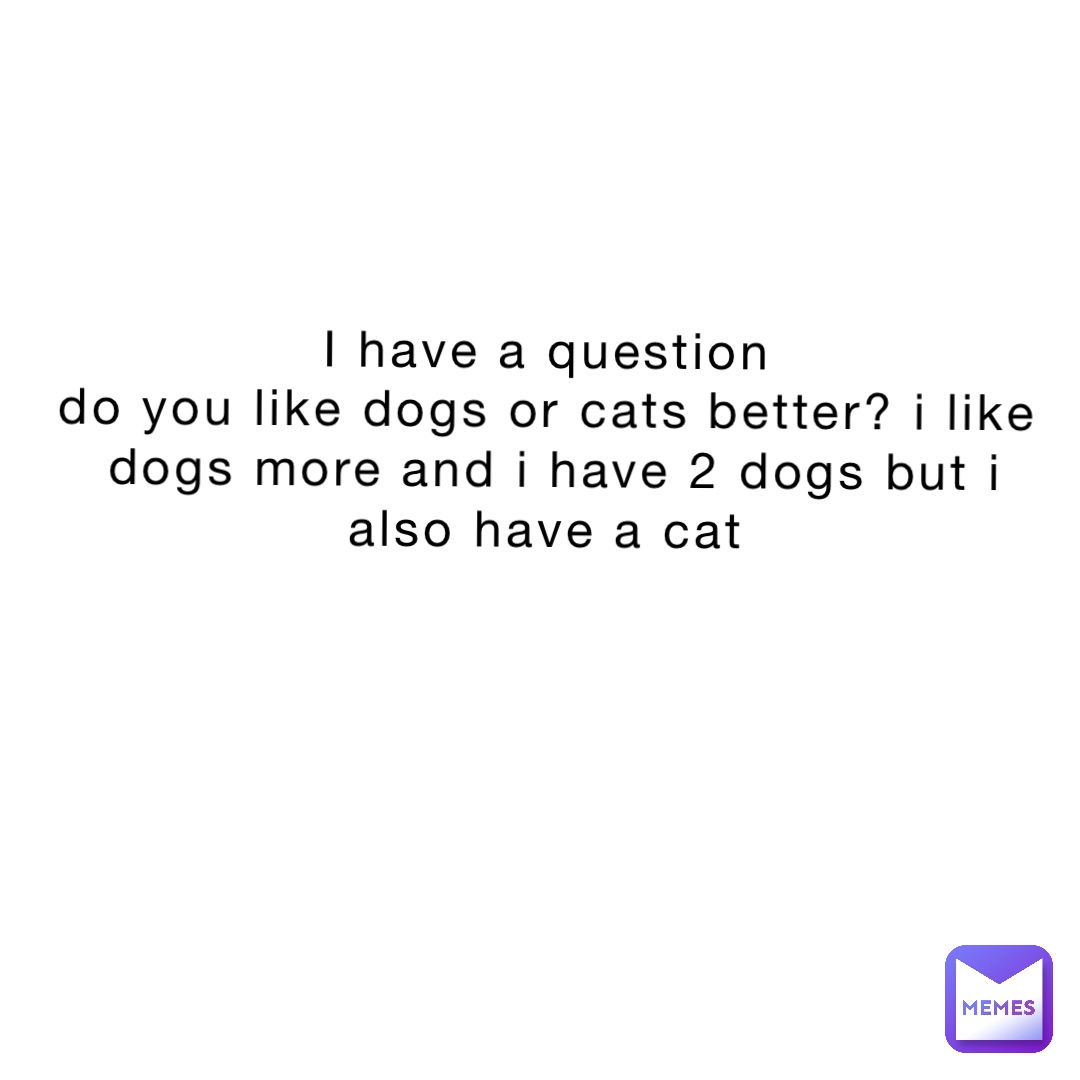 I have a question
Do you like dogs or cats better? I like dogs more and I have 2 dogs but I also have a cat