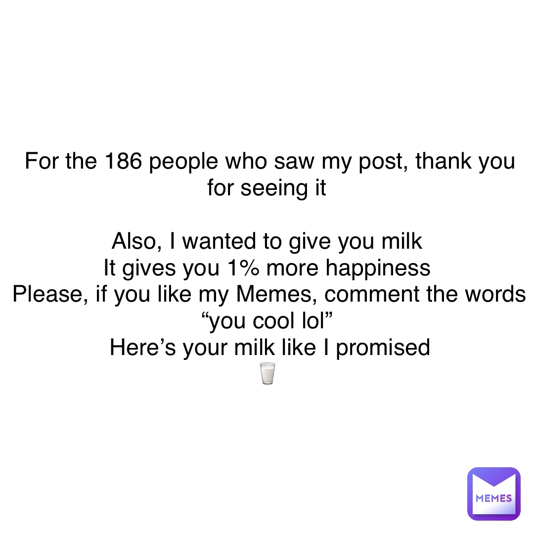 For the 186 people who saw my post, thank you for seeing it

Also, I wanted to give you milk
It gives you 1% more happiness
Please, if you like my Memes, comment the words “you cool lol”
Here’s your milk like I promised 
🥛