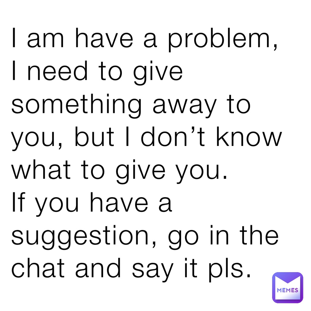 I am have a problem, I need to give something away to you, but I don’t know what to give you. 
If you have a suggestion, go in the chat and say it pls.