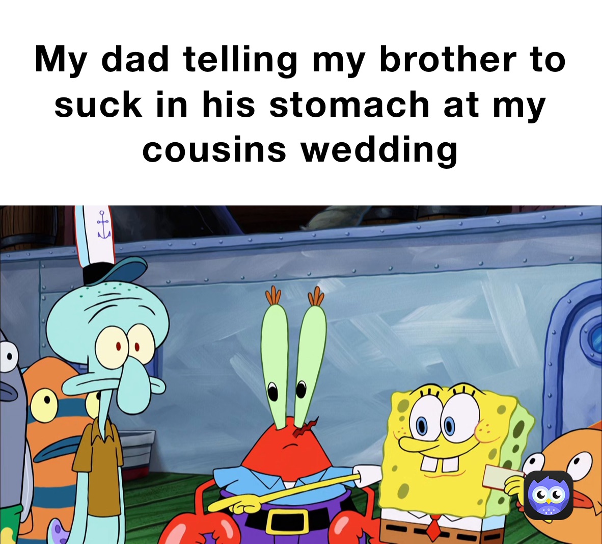 My dad telling my brother to suck in his stomach at my cousins wedding