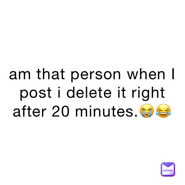 am that person when I post i delete it right after 20 minutes.😭😂