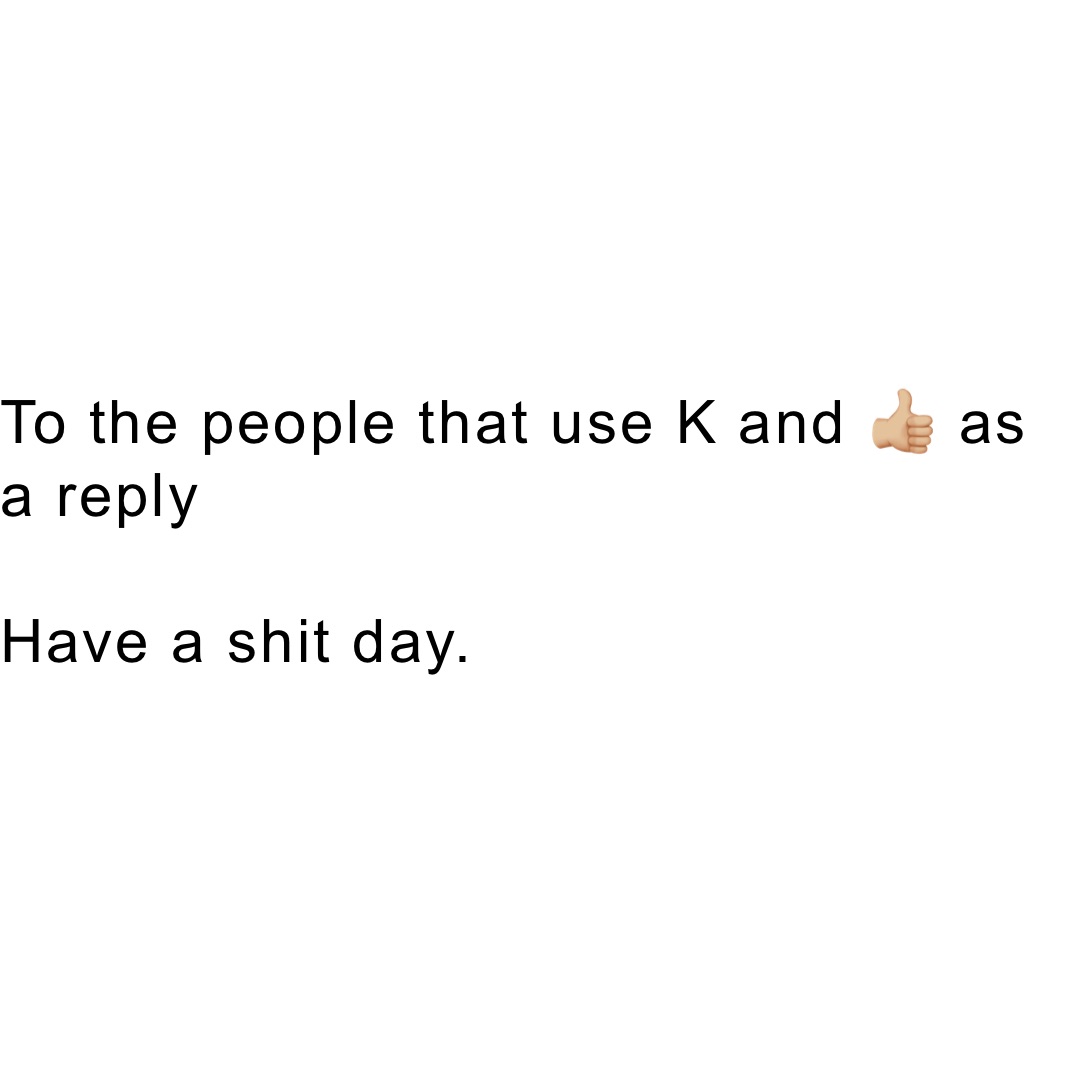 To the people that use K and 👍🏼 as a reply

Have a shit day. 