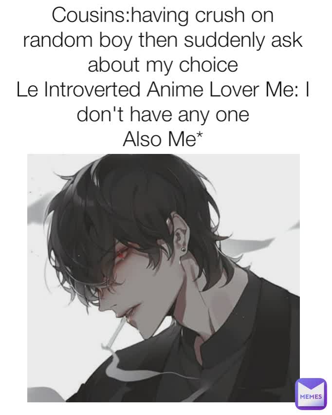 Cousins:having crush on random boy then suddenly ask about my choice
Le Introverted Anime Lover Me: I don't have any one
Also Me*