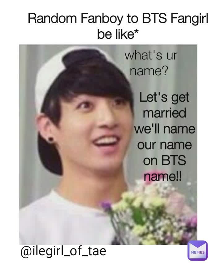 What's ur name? Random Fanboy to BTS Fangirl be like* what's ur name?  Let's get married we'll name our name on BTS name!!  @ilegirl_of_tae