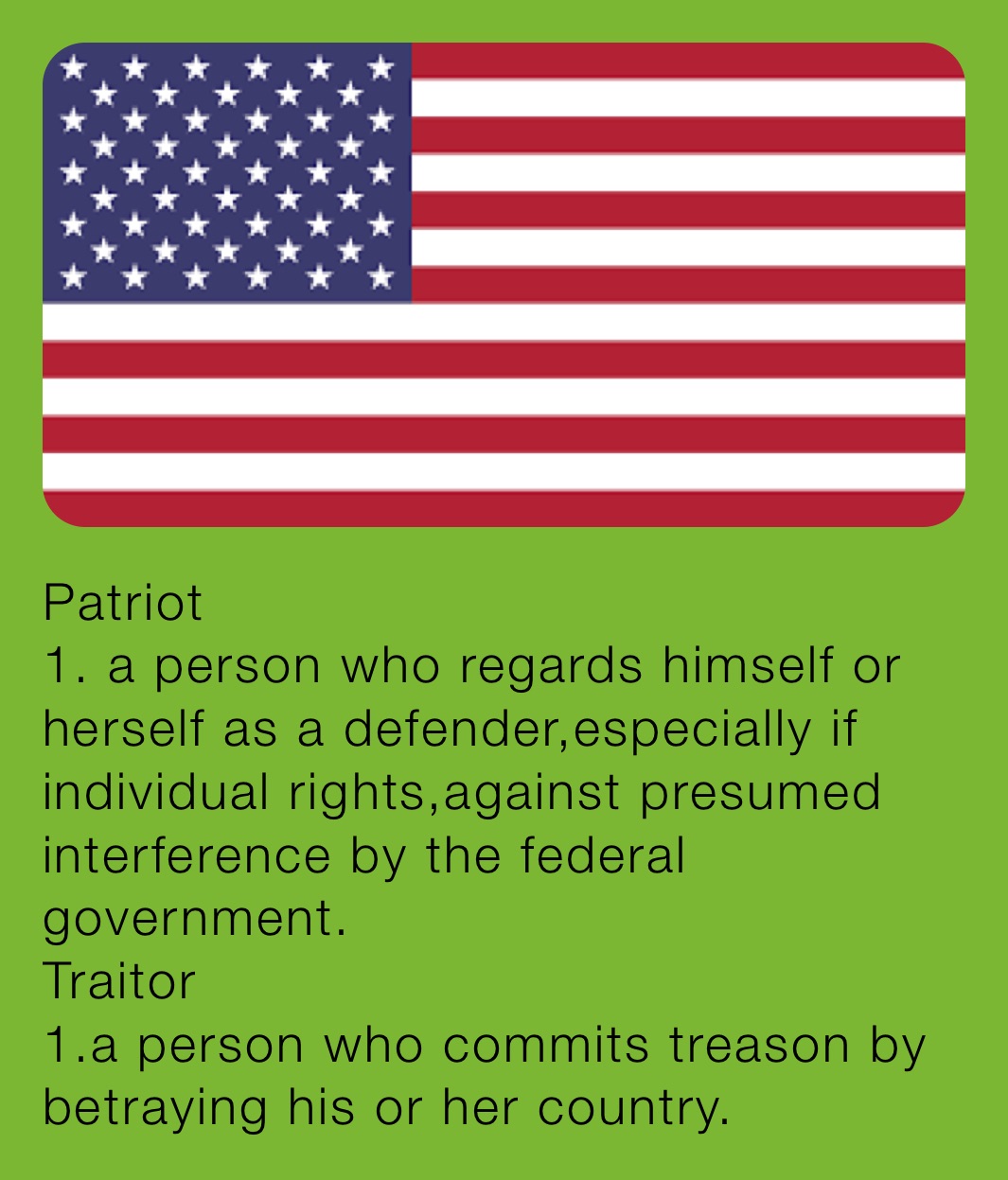 Patriot 
1. a person who regards himself or herself as a defender,especially if individual rights,against presumed interference by the federal government.
Traitor 
1.a person who commits treason by betraying his or her country.