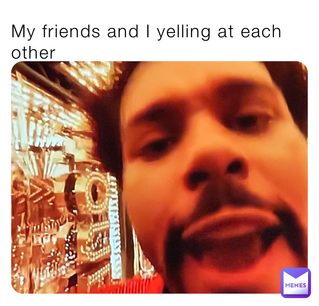 My friends and I yelling at each other
