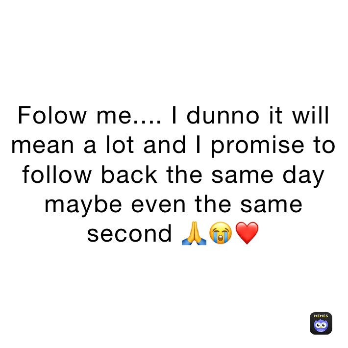 Folow me.... I dunno it will mean a lot and I promise to follow back the same day maybe even the same second 🙏😭❤️