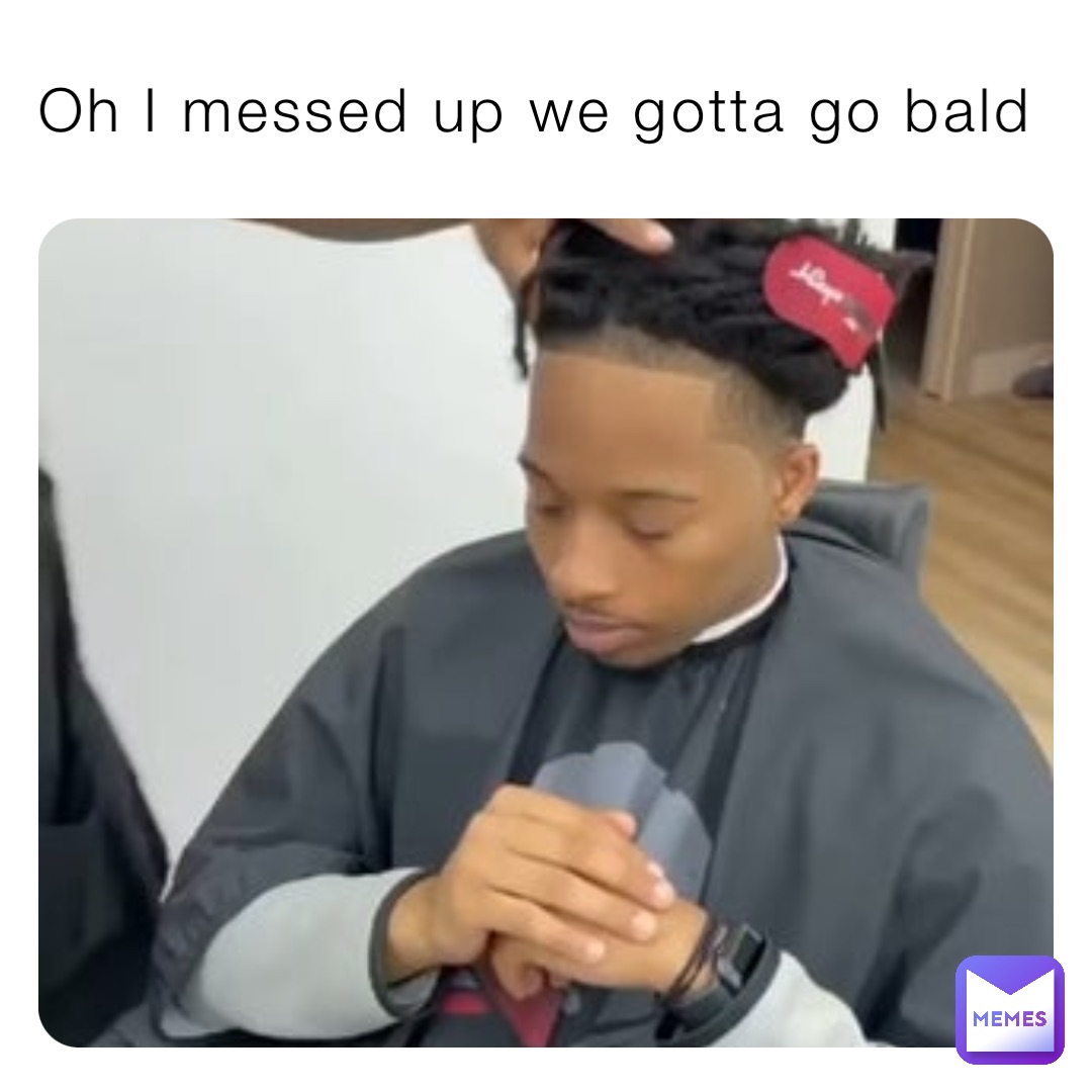 Oh I messed up we gotta go bald