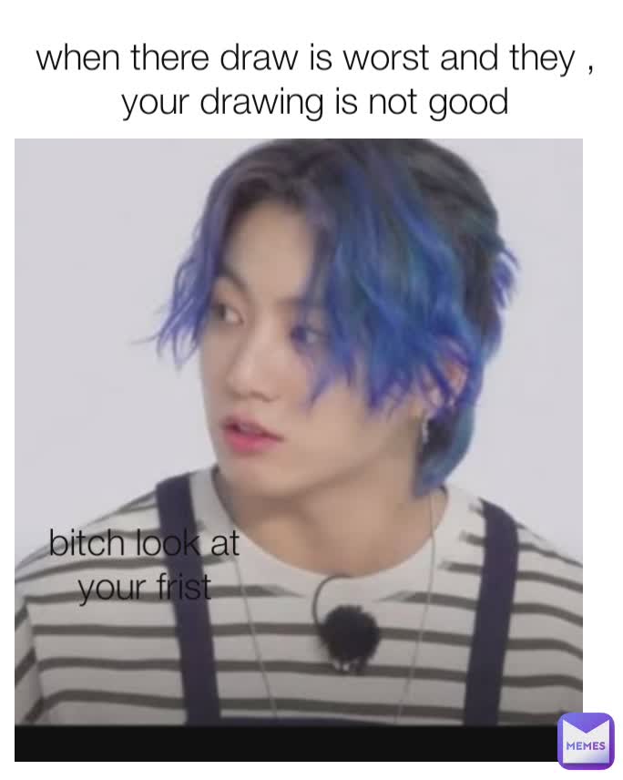 when there draw is worst and they , your drawing is not good bitch look at your frist
