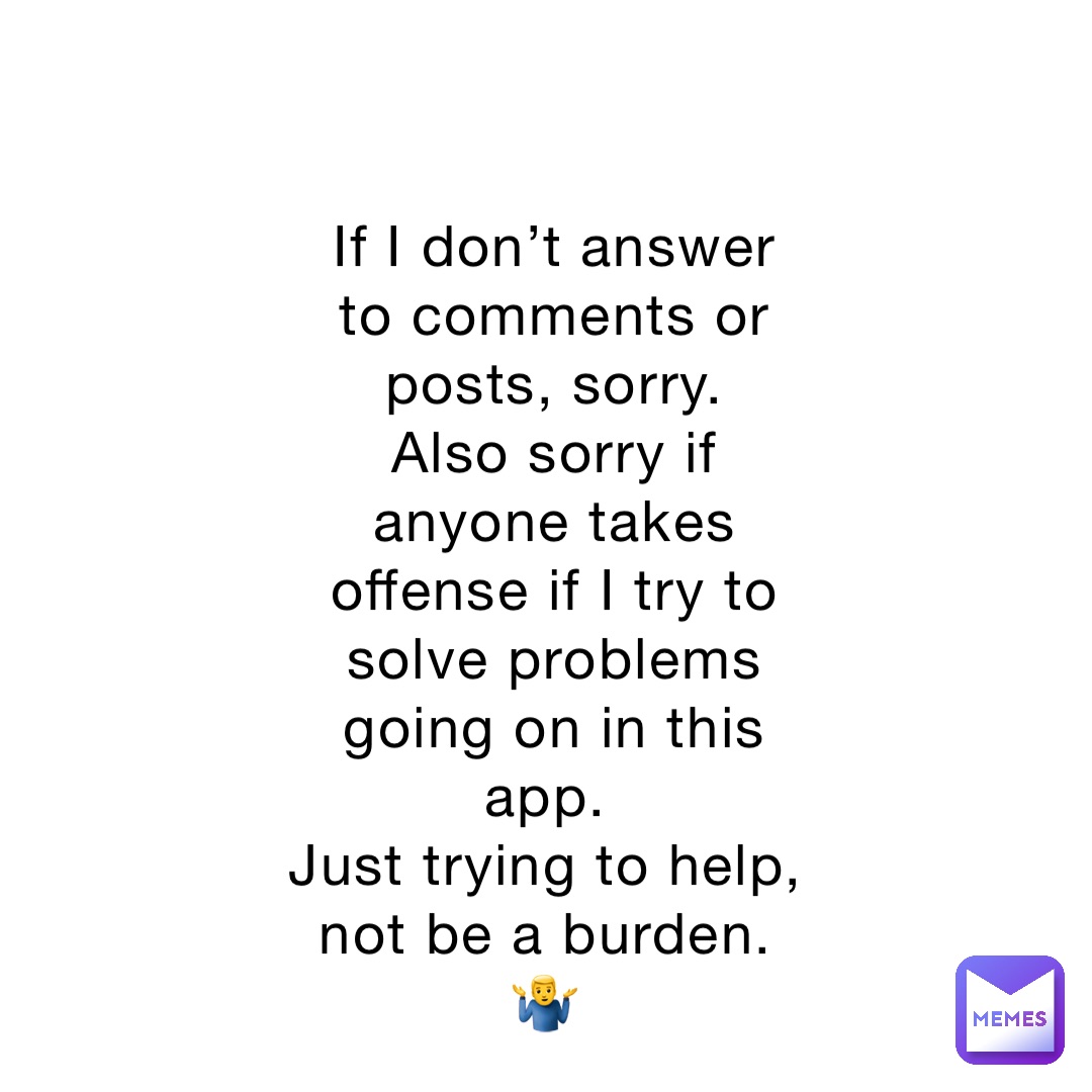 If I don’t answer to comments or posts, sorry. 
Also sorry if anyone takes offense if I try to solve problems going on in this app.
Just trying to help, not be a burden.
🤷‍♂️