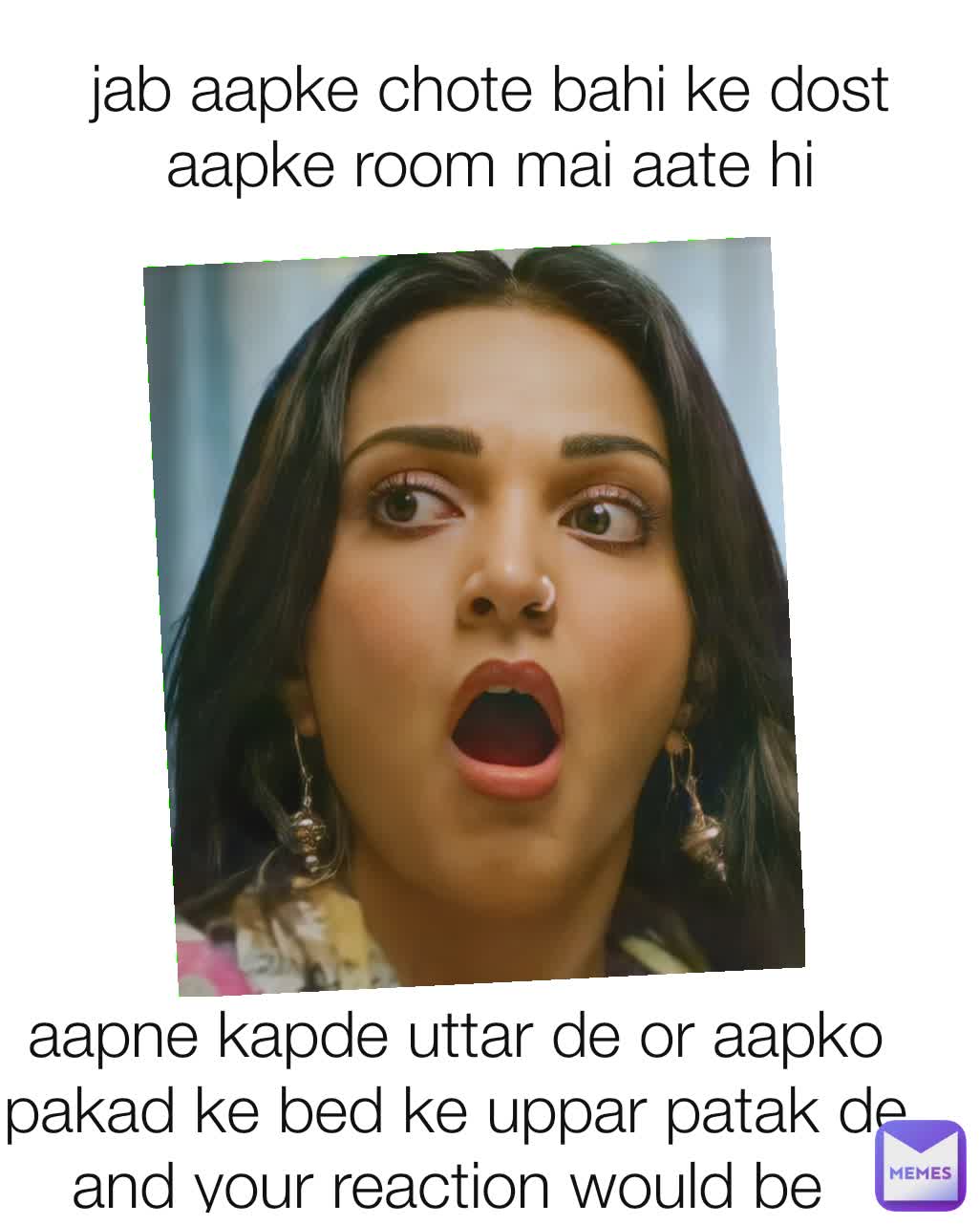 jab aapke chote bahi ke dost aapke room mai aate hi aapne kapde uttar de or aapko pakad ke bed ke uppar patak de  and your reaction would be 
