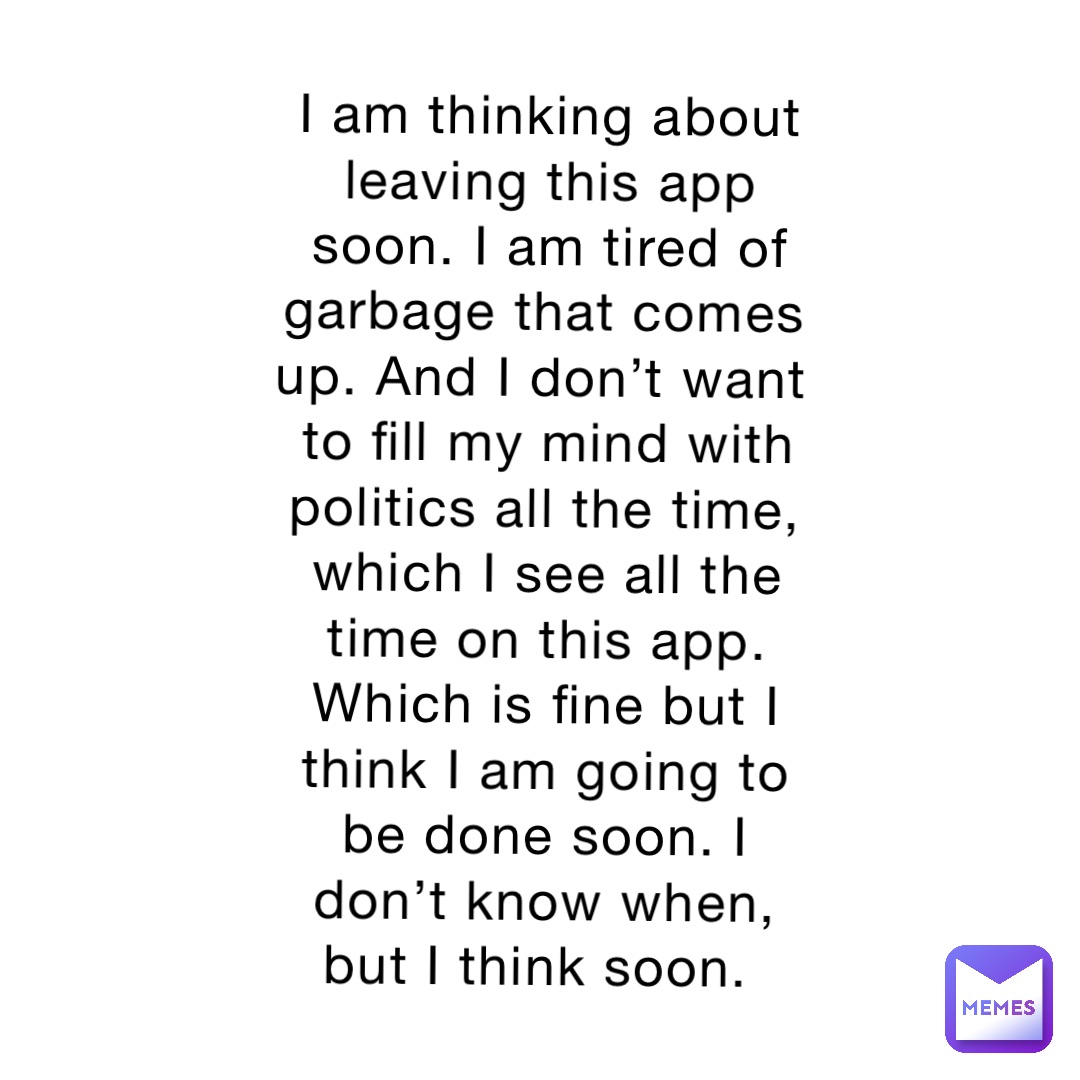 I am thinking about leaving this app soon. I am tired of garbage that comes up. And I don’t want to fill my mind with politics all the time, which I see all the time on this app. Which is fine but I think I am going to be done soon. I don’t know when, but I think soon.