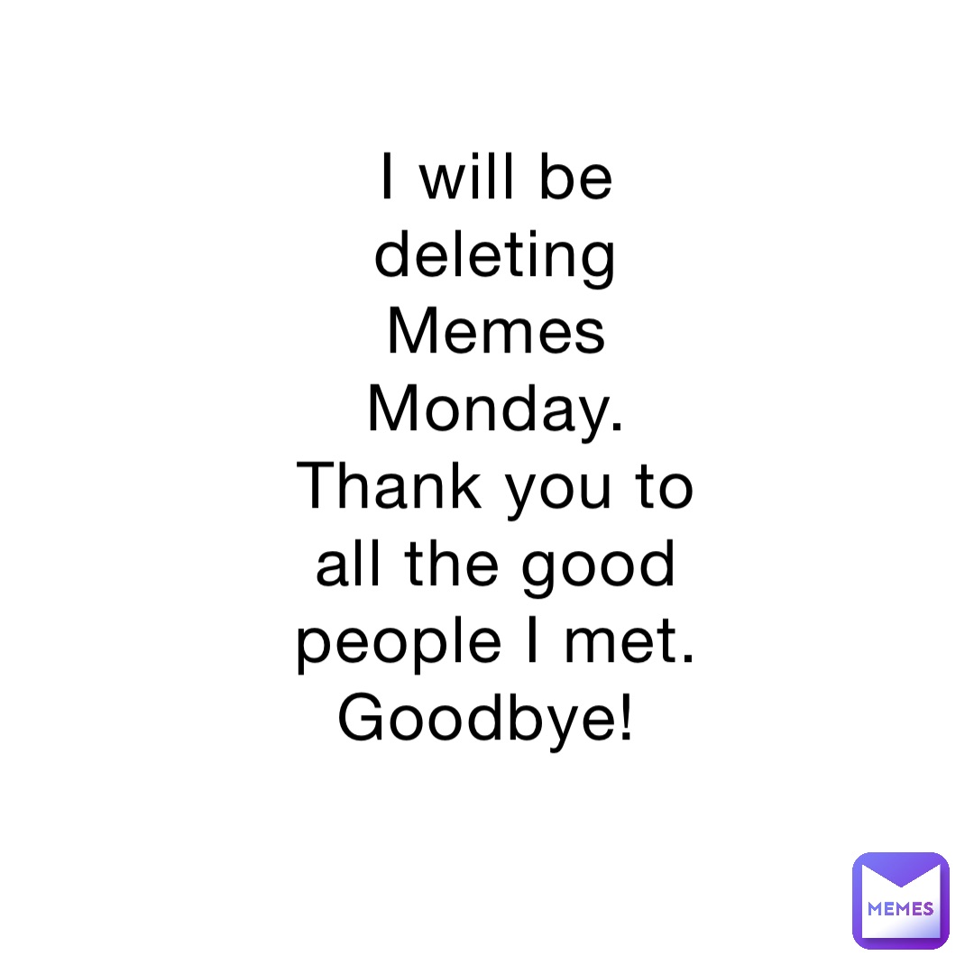 I will be deleting Memes Monday. Thank you to all the good people I met. Goodbye!