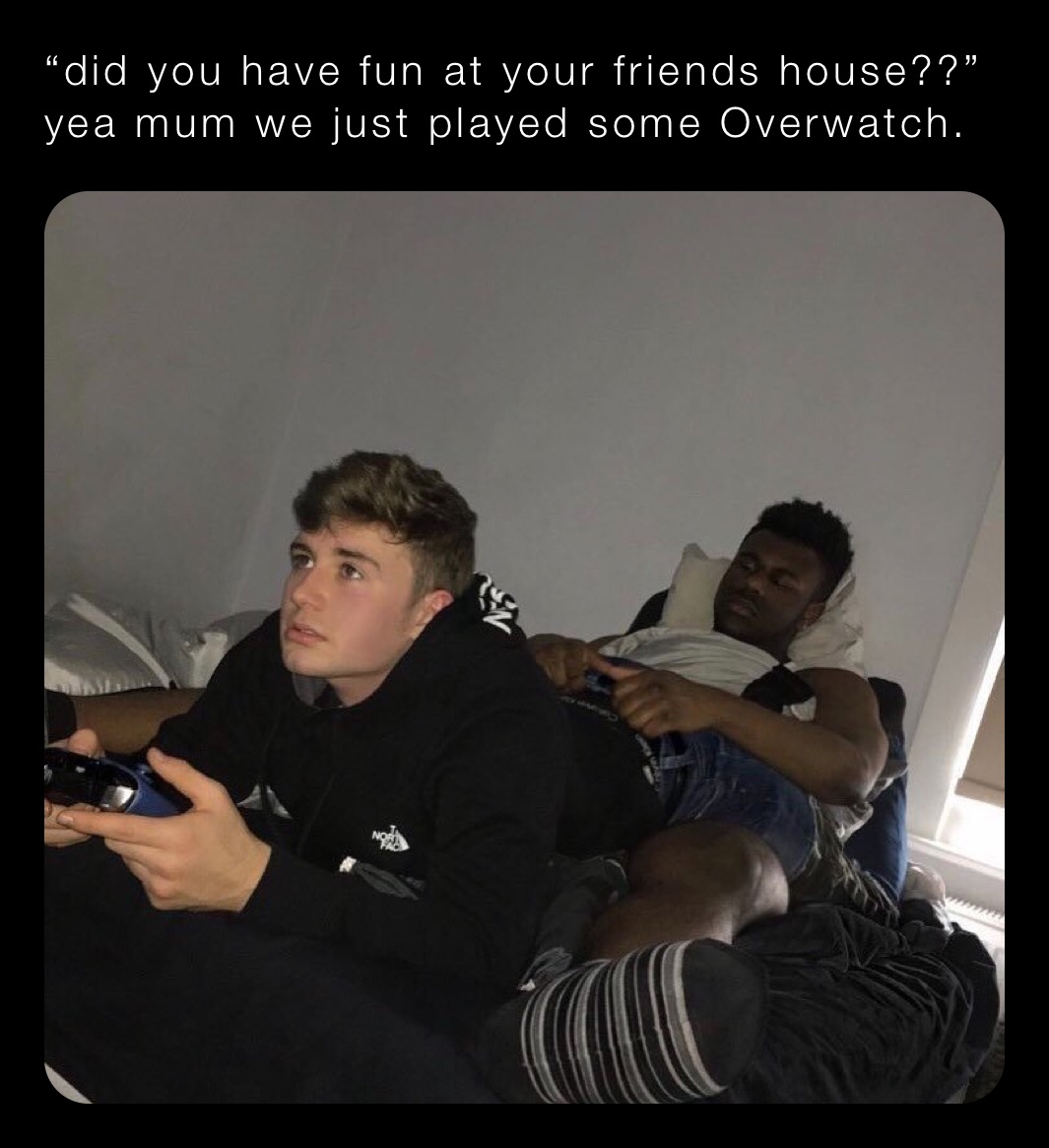 “did you have fun at your friends house??”
yea mum we just played some Overwatch.