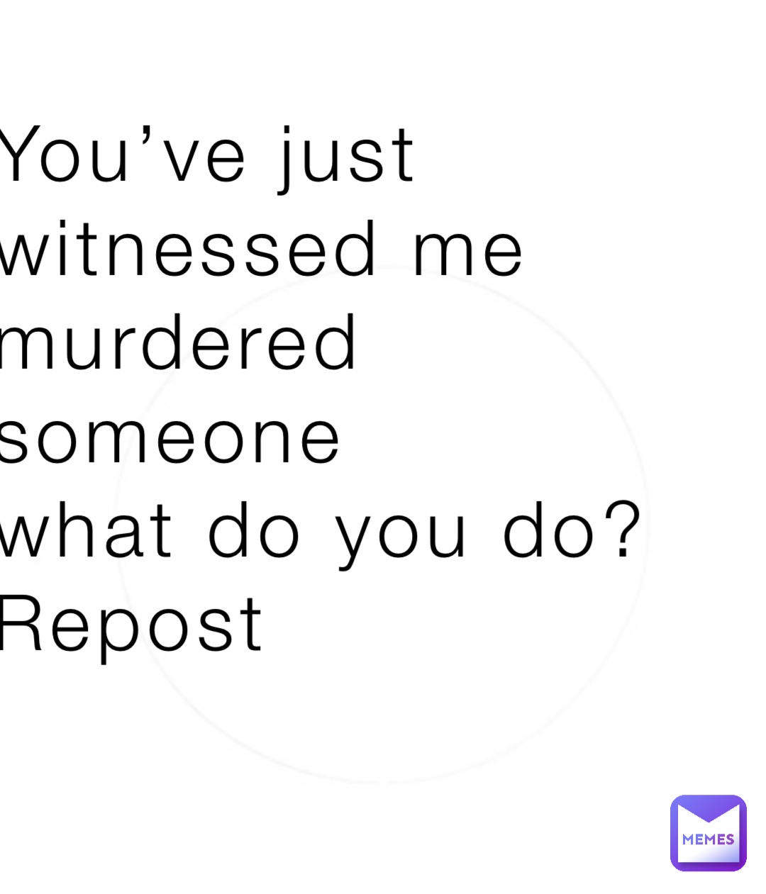 You’ve just
witnessed me 
murdered 
someone 
what do you do?
Repost