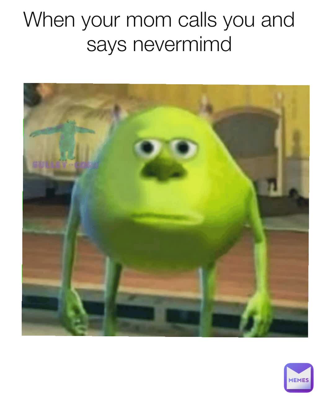 When your mom calls you and says nevermimd
