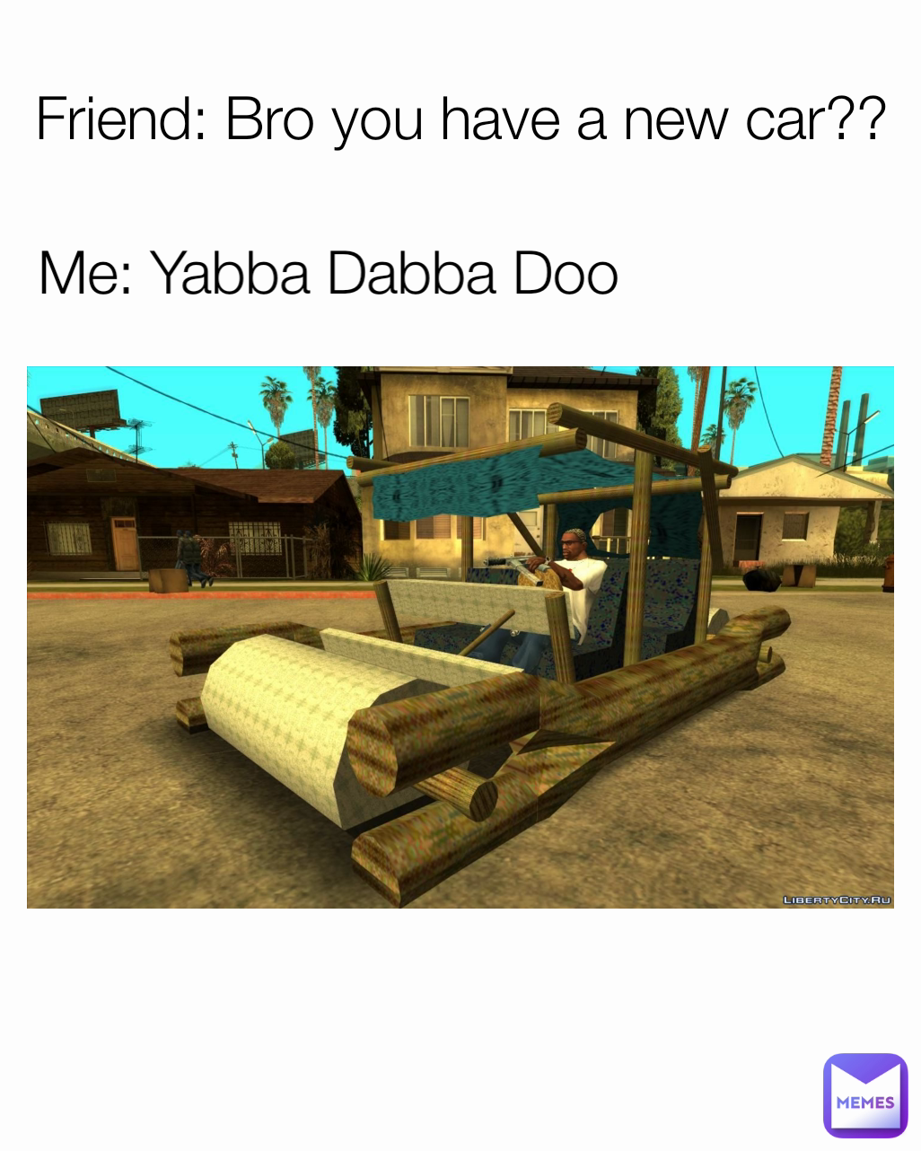Me: Yabba Dabba Doo  Friend: Bro you have a new car??