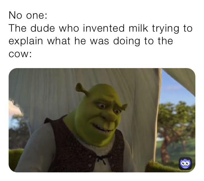 No one:
The dude who invented milk trying to explain what he was doing to the cow: