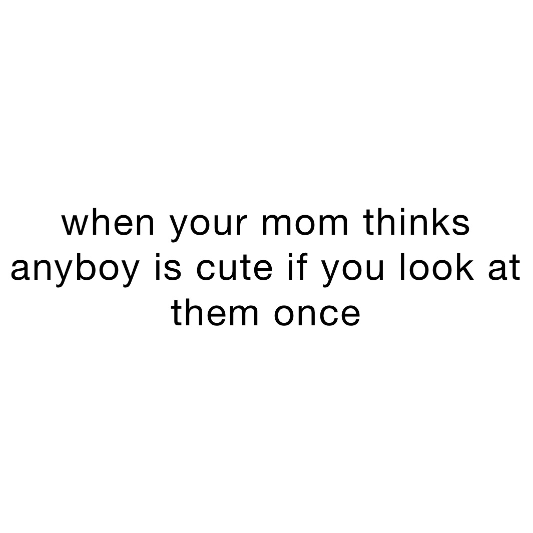 when your mom thinks anyboy is cute if you look at them once 