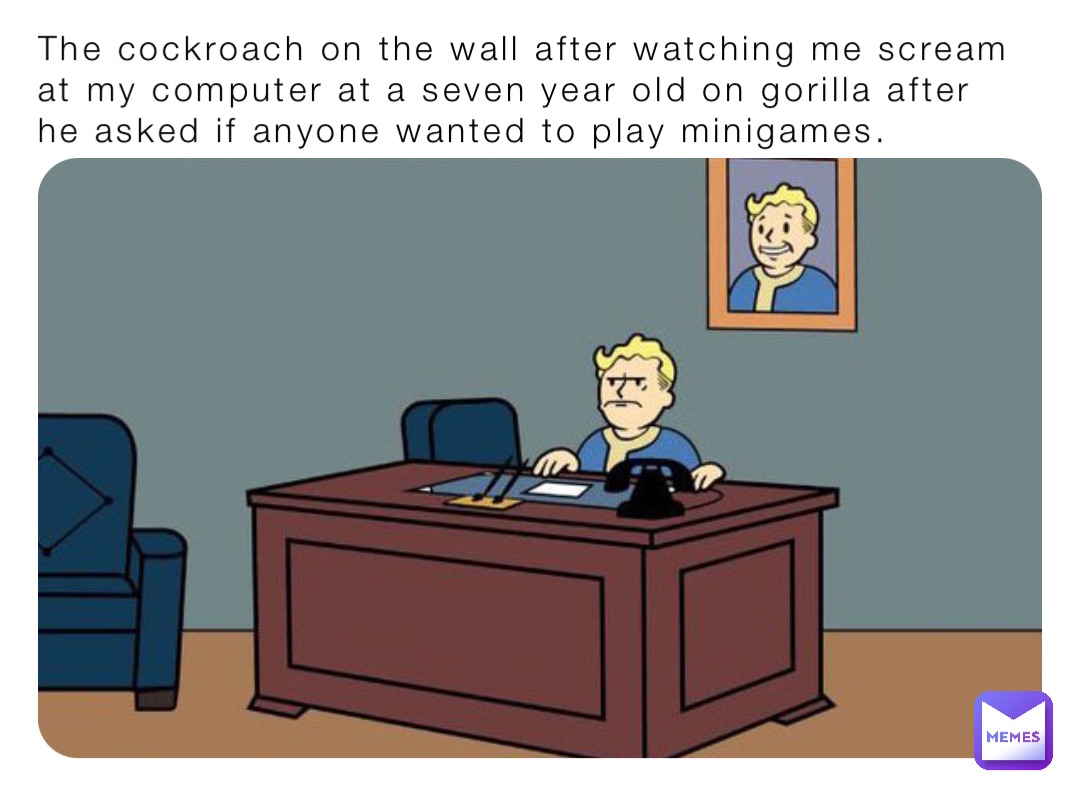 The cockroach on the wall after watching me scream at my computer at a seven year old on gorilla after he asked if anyone wanted to play minigames.