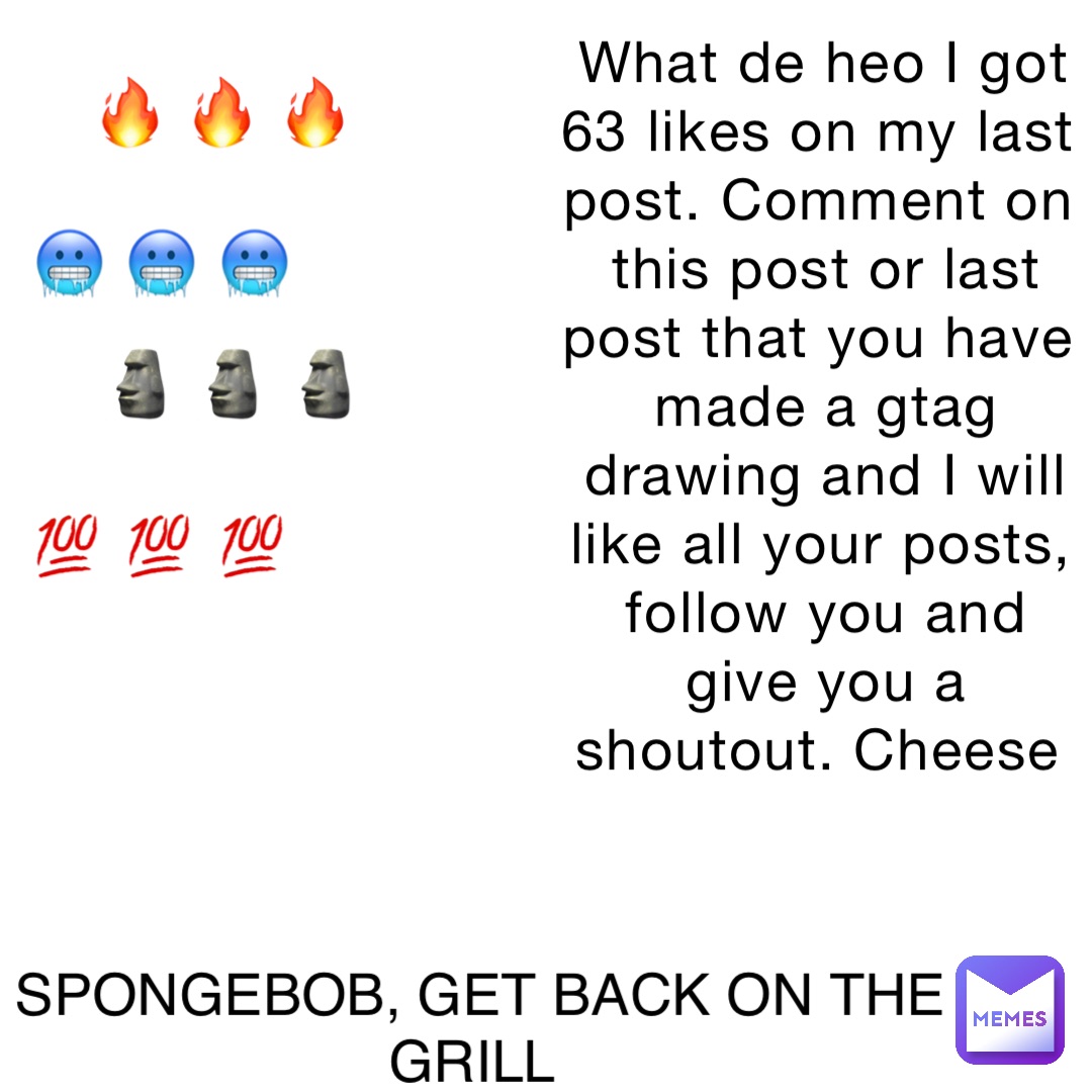 What de heo I got 63 likes on my last post. Comment on this post or last post that you have made a gtag drawing and I will like all your posts, follow you and give you a shoutout. Cheese SPONGEBOB, GET BACK ON THE GRILL 🔥 🔥 🔥 🥶 🥶 🥶 🗿 🗿 🗿 💯 💯 💯