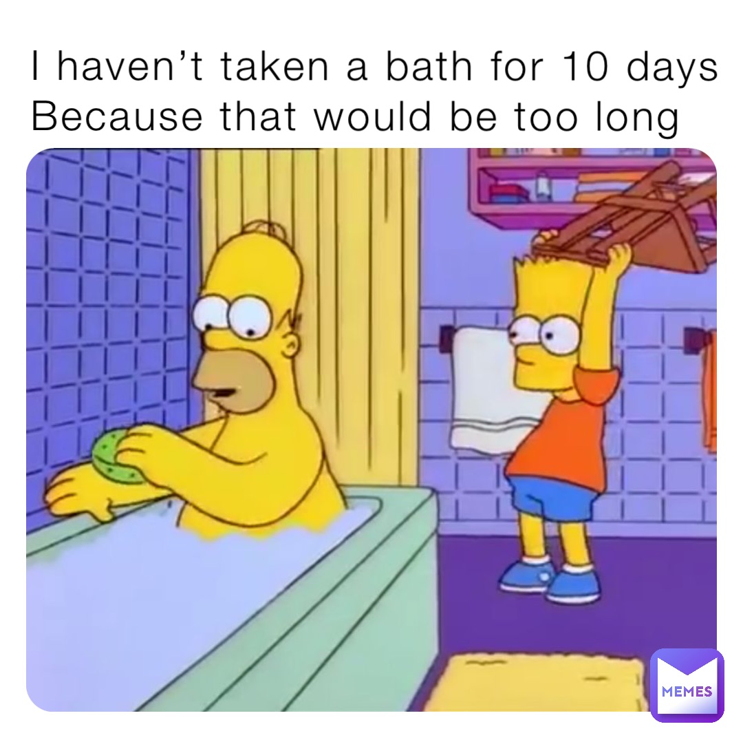 I haven’t taken a bath for 10 days Because that would be too long