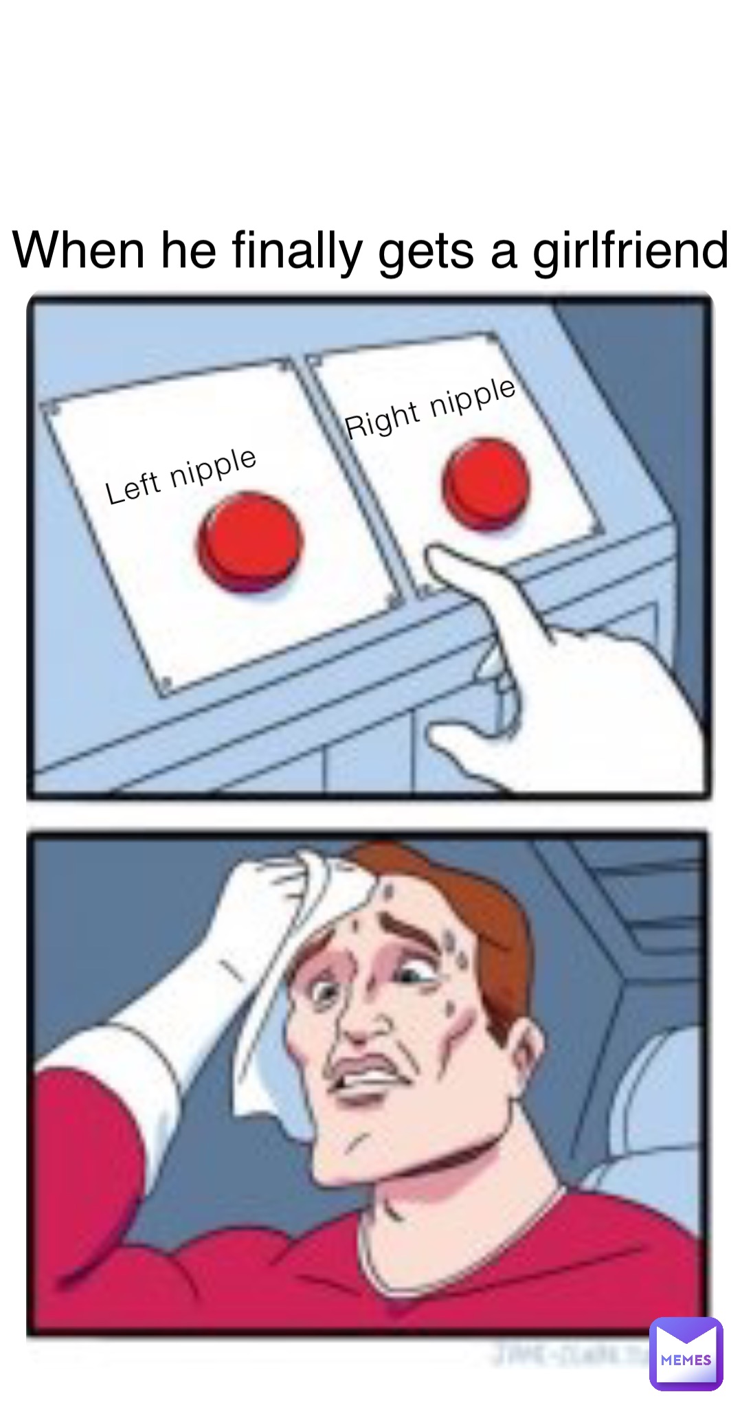 Left nipple         Right nipple When he finally gets a girlfriend