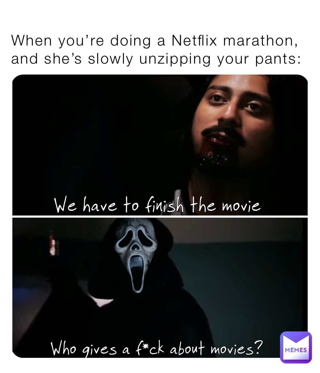 When you’re doing a Netflix marathon, and she’s slowly unzipping your pants: