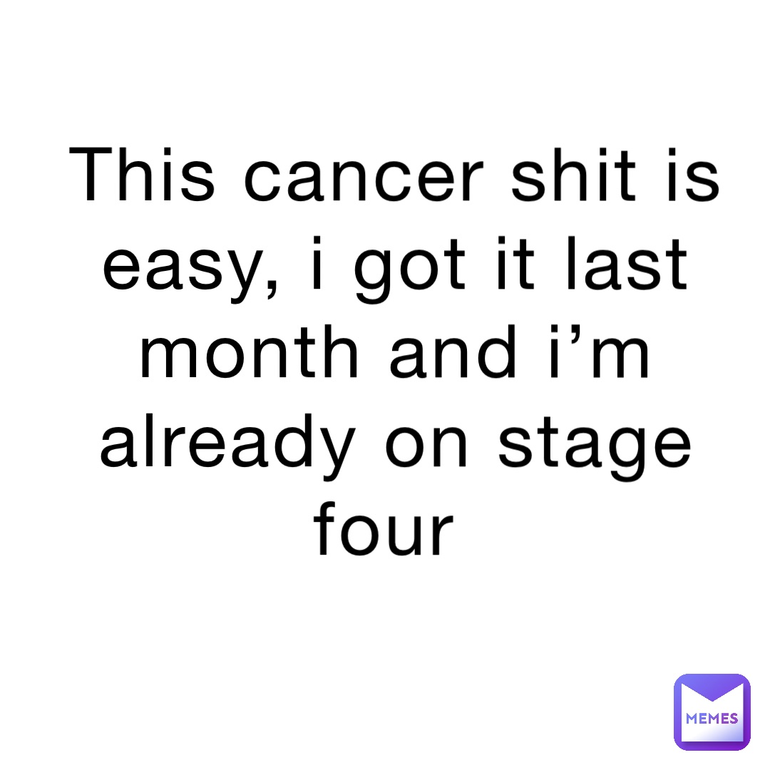 This cancer shit is easy, I got it last month and I’m already on stage four