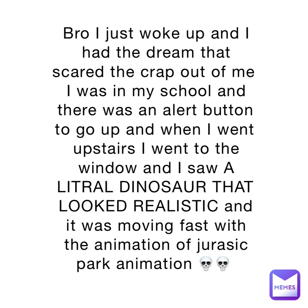 Bro I just woke up and I had the dream that scared the crap out of me
I was in my school and there was an alert button to go up and when I went upstairs I went to the window and I saw A LITRAL DINOSAUR THAT LOOKED REALISTIC and it was moving fast with the animation of jurasic park animation 💀💀