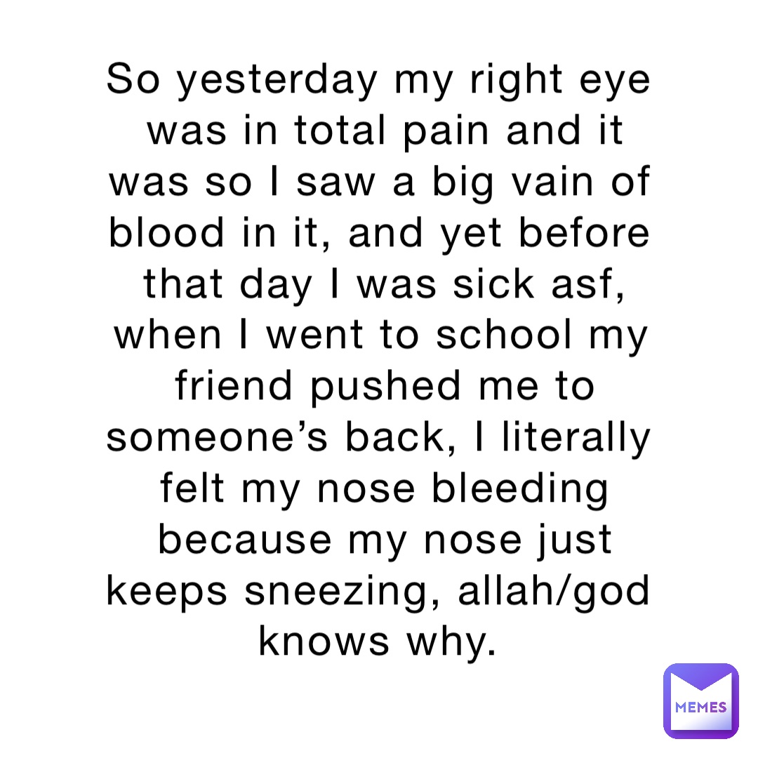 So yesterday my right eye was in total pain and it was so I saw a big vain of blood in it, and yet before that day I was sick asf, when I went to school my friend pushed me to someone’s back, I literally felt my nose bleeding because my nose just keeps sneezing, allah/god knows why.